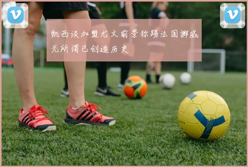 凯西谈加盟尤文前景称踢法国挪威无所谓已创造历史